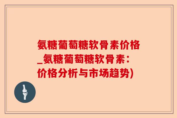 氨糖葡萄糖软骨素价格_氨糖葡萄糖软骨素：价格分析与市场趋势)