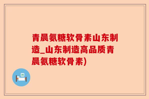 青晨氨糖软骨素山东制造_山东制造高品质青晨氨糖软骨素)