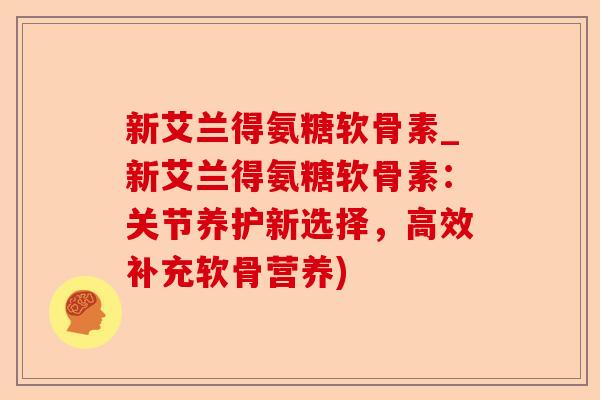 新艾兰得氨糖软骨素_新艾兰得氨糖软骨素：关节养护新选择，高效补充软骨营养)-第1张图片-关节保镖