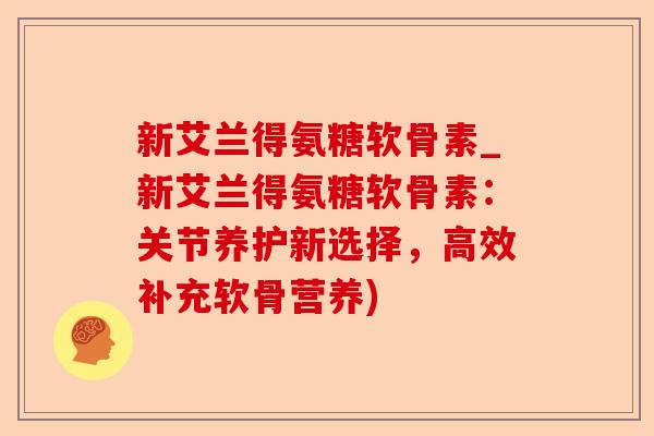 新艾兰得氨糖软骨素_新艾兰得氨糖软骨素：关节养护新选择，高效补充软骨营养)