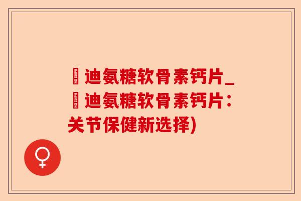 郞迪氨糖软骨素钙片_郞迪氨糖软骨素钙片：关节保健新选择)-第1张图片-关节保镖