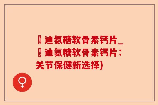 郞迪氨糖软骨素钙片_郞迪氨糖软骨素钙片：关节保健新选择)-第1张图片-关节保镖