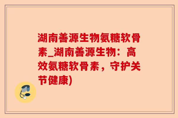 湖南善源生物氨糖软骨素_湖南善源生物：高效氨糖软骨素，守护关节健康)