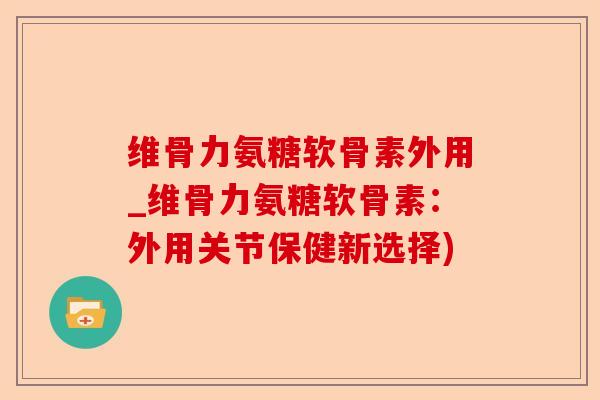 维骨力氨糖软骨素外用_维骨力氨糖软骨素：外用关节保健新选择)