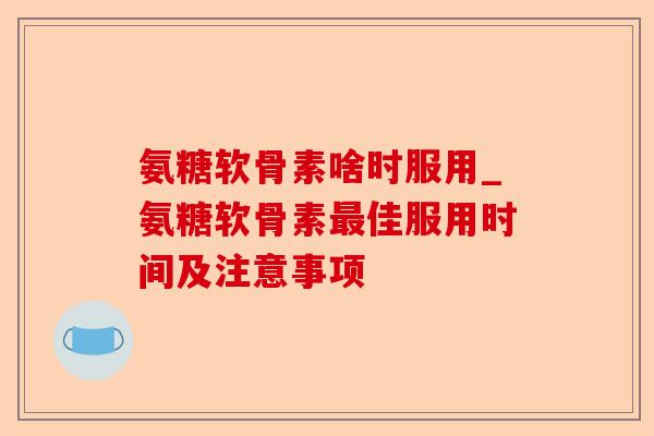 氨糖软骨素啥时服用_氨糖软骨素最佳服用时间及注意事项