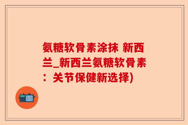 氨糖软骨素涂抹 新西兰_新西兰氨糖软骨素：关节保健新选择)-第1张图片-关节保镖