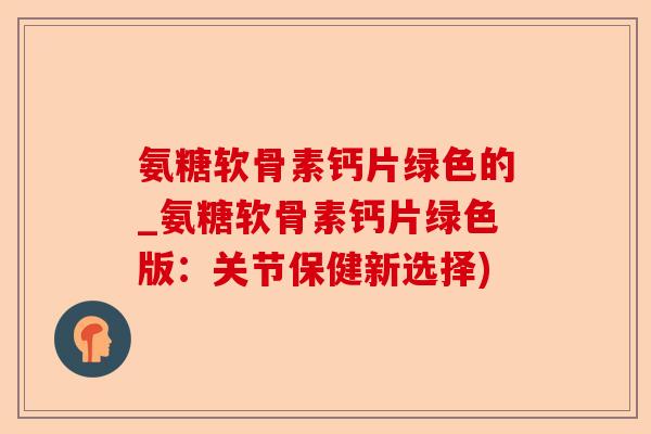 氨糖软骨素钙片绿色的_氨糖软骨素钙片绿色版：关节保健新选择)