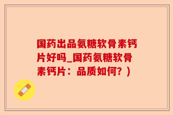 国药出品氨糖软骨素钙片好吗_国药氨糖软骨素钙片：品质如何？)