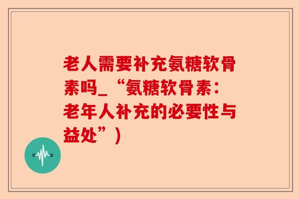 老人需要补充氨糖软骨素吗_“氨糖软骨素：老年人补充的必要性与益处”)-第1张图片-关节保镖