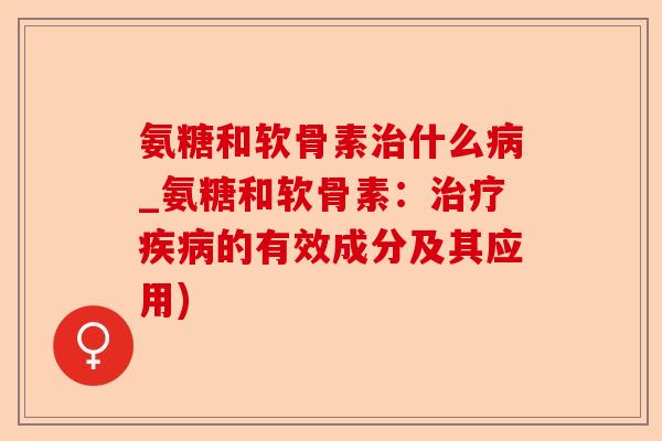 氨糖和软骨素治什么病_氨糖和软骨素：治疗疾病的有效成分及其应用)