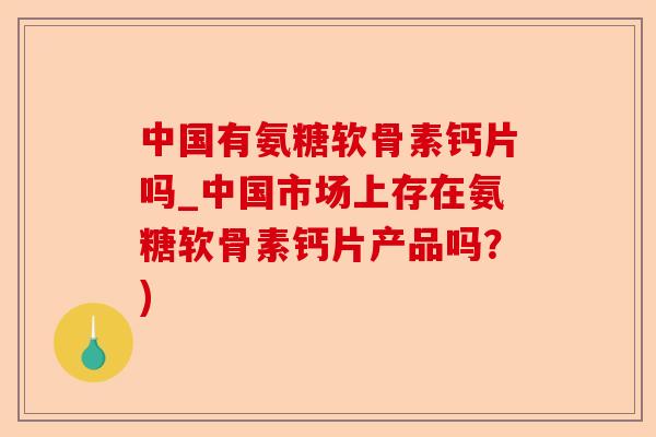 中国有氨糖软骨素钙片吗_中国市场上存在氨糖软骨素钙片产品吗？)-第1张图片-关节保镖
