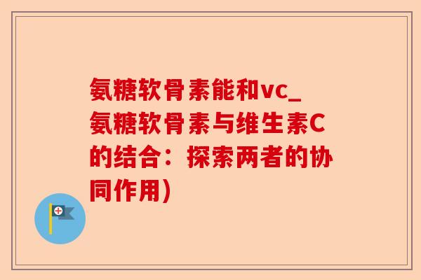 氨糖软骨素能和vc_氨糖软骨素与维生素C的结合：探索两者的协同作用)-第1张图片-关节保镖