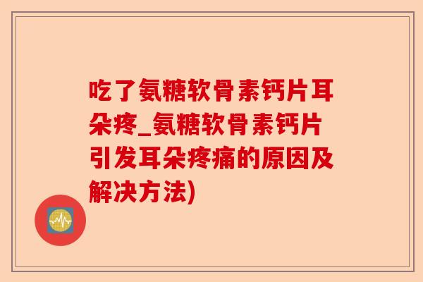 吃了氨糖软骨素钙片耳朵疼_氨糖软骨素钙片引发耳朵疼痛的原因及解决方法)