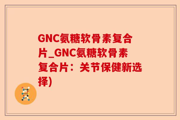 GNC氨糖软骨素复合片_GNC氨糖软骨素复合片：关节保健新选择)