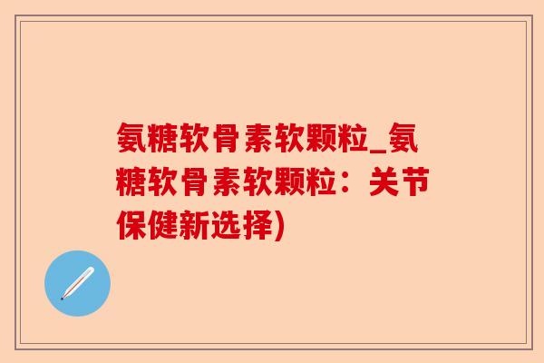 氨糖软骨素软颗粒_氨糖软骨素软颗粒：关节保健新选择)