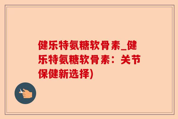 健乐特氨糖软骨素_健乐特氨糖软骨素：关节保健新选择)-第1张图片-关节保镖