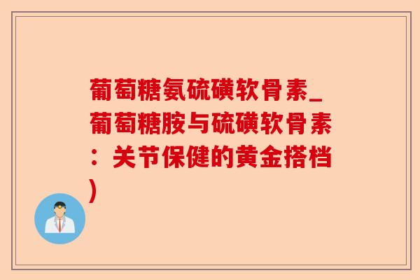 葡萄糖氨硫磺软骨素_葡萄糖胺与硫磺软骨素：关节保健的黄金搭档)