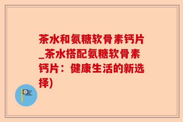茶水和氨糖软骨素钙片_茶水搭配氨糖软骨素钙片：健康生活的新选择)-第1张图片-关节保镖