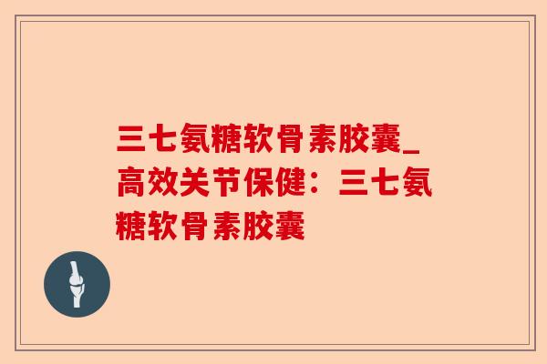 三七氨糖软骨素胶囊_高效关节保健：三七氨糖软骨素胶囊