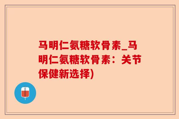 马明仁氨糖软骨素_马明仁氨糖软骨素：关节保健新选择)