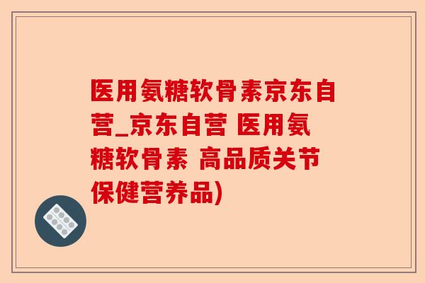 医用氨糖软骨素京东自营_京东自营 医用氨糖软骨素 高品质关节保健营养品)