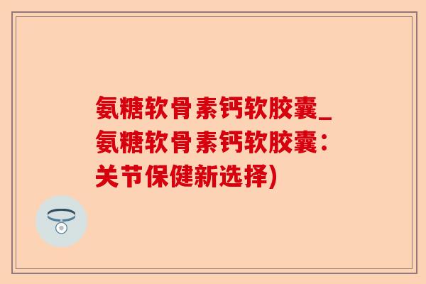 氨糖软骨素钙软胶囊_氨糖软骨素钙软胶囊：关节保健新选择)-第1张图片-关节保镖