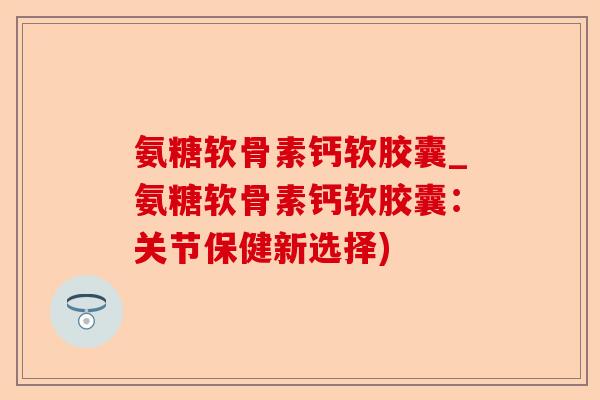 氨糖软骨素钙软胶囊_氨糖软骨素钙软胶囊：关节保健新选择)