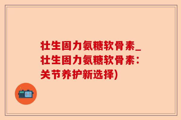 壮生固力氨糖软骨素_壮生固力氨糖软骨素：关节养护新选择)-第1张图片-关节保镖