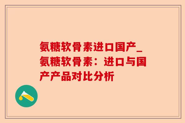 氨糖软骨素进口国产_氨糖软骨素：进口与国产产品对比分析-第1张图片-关节保镖