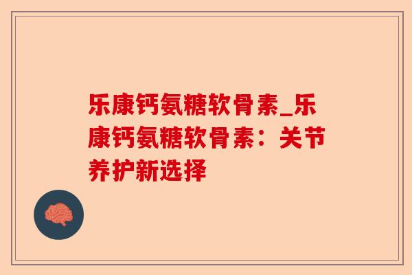 乐康钙氨糖软骨素_乐康钙氨糖软骨素：关节养护新选择-第1张图片-关节保镖