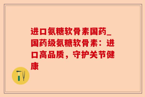 进口氨糖软骨素国药_国药级氨糖软骨素：进口高品质，守护关节健康-第1张图片-关节保镖