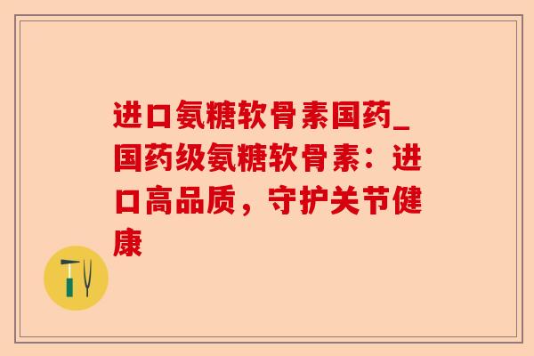 进口氨糖软骨素国药_国药级氨糖软骨素：进口高品质，守护关节健康