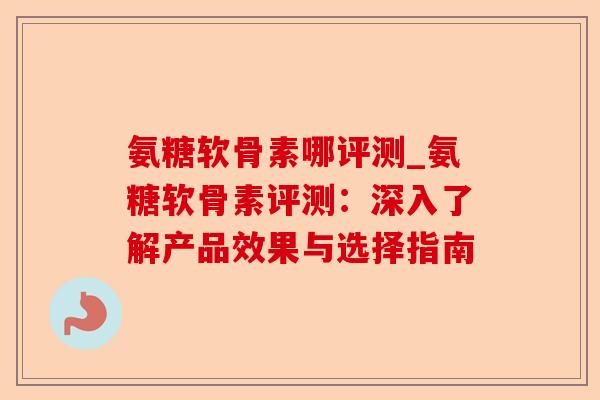 氨糖软骨素哪评测_氨糖软骨素评测：深入了解产品效果与选择指南