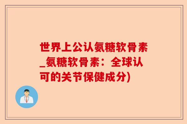 世界上公认氨糖软骨素_氨糖软骨素：全球认可的关节保健成分)-第1张图片-关节保镖