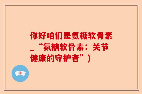 你好咱们是氨糖软骨素_“氨糖软骨素：关节健康的守护者”)-第1张图片-关节保镖