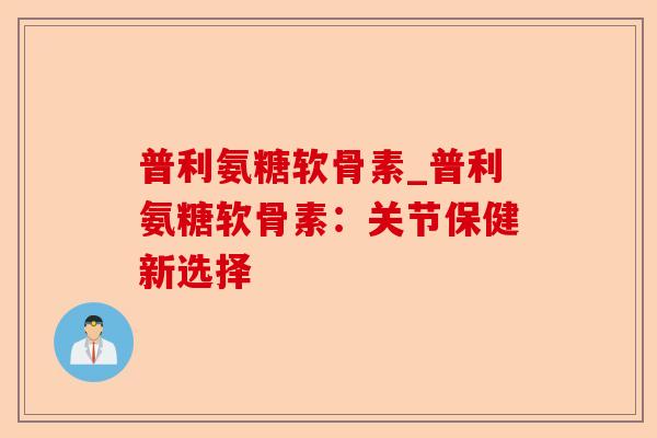 普利氨糖软骨素_普利氨糖软骨素：关节保健新选择-第1张图片-关节保镖