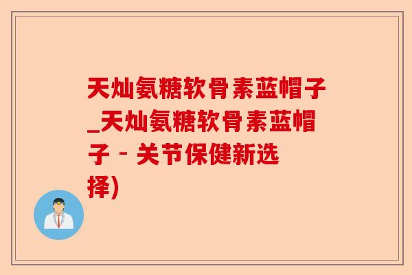 天灿氨糖软骨素蓝帽子_天灿氨糖软骨素蓝帽子 - 关节保健新选择)