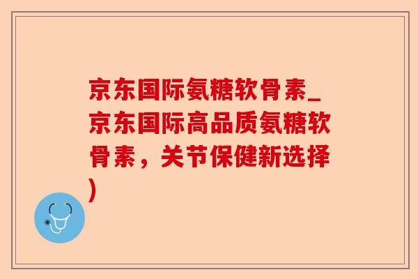 京东国际氨糖软骨素_京东国际高品质氨糖软骨素，关节保健新选择)-第1张图片-关节保镖