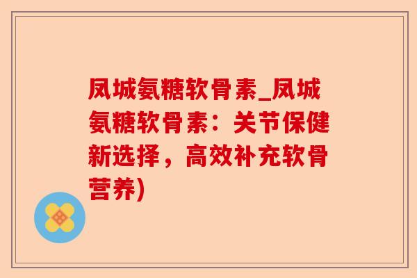 凤城氨糖软骨素_凤城氨糖软骨素：关节保健新选择，高效补充软骨营养)-第1张图片-关节保镖