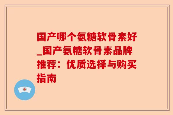 国产哪个氨糖软骨素好_国产氨糖软骨素品牌推荐：优质选择与购买指南