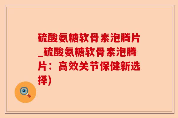 硫酸氨糖软骨素泡腾片_硫酸氨糖软骨素泡腾片：高效关节保健新选择)