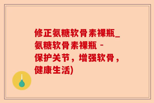 修正氨糖软骨素裸瓶_氨糖软骨素裸瓶 - 保护关节，增强软骨，健康生活)