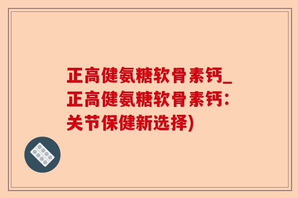 正高健氨糖软骨素钙_正高健氨糖软骨素钙：关节保健新选择)-第1张图片-关节保镖