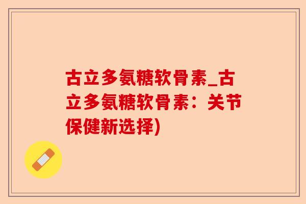 古立多氨糖软骨素_古立多氨糖软骨素：关节保健新选择)-第1张图片-关节保镖