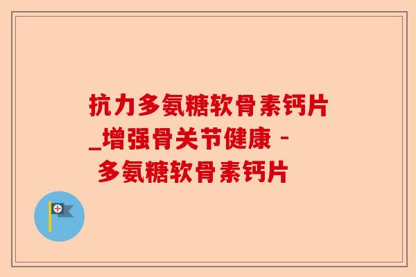 抗力多氨糖软骨素钙片_增强骨关节健康 - 多氨糖软骨素钙片