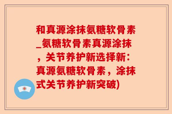 和真源涂抹氨糖软骨素_氨糖软骨素真源涂抹，关节养护新选择新：真源氨糖软骨素，涂抹式关节养护新突破)