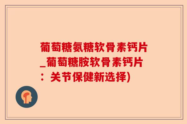 葡萄糖氨糖软骨素钙片_葡萄糖胺软骨素钙片：关节保健新选择)