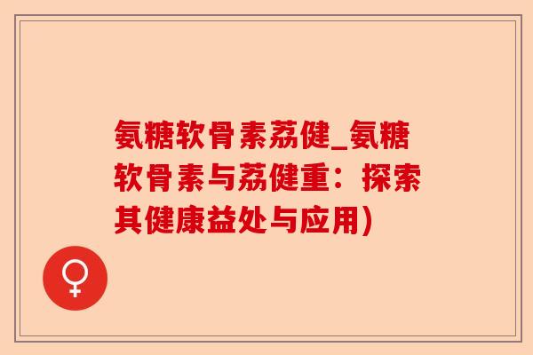 氨糖软骨素荔健_氨糖软骨素与荔健重：探索其健康益处与应用)-第1张图片-关节保镖