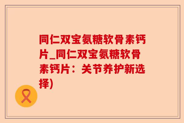 同仁双宝氨糖软骨素钙片_同仁双宝氨糖软骨素钙片：关节养护新选择)