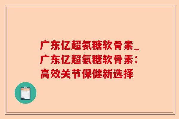 广东亿超氨糖软骨素_广东亿超氨糖软骨素：高效关节保健新选择